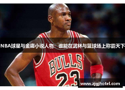 NBA球星与金庸小说人物：谁能在武林与篮球场上称霸天下