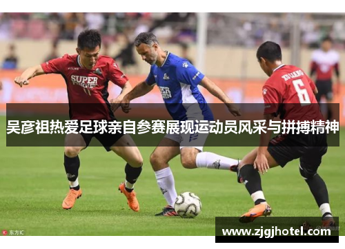 吴彦祖热爱足球亲自参赛展现运动员风采与拼搏精神