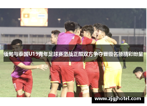 缅甸与泰国U19青年足球赛激战正酣双方争夺晋级名额精彩纷呈