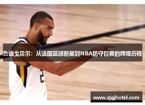 鲁迪戈贝尔：从法国篮球新星到NBA防守巨兽的辉煌历程